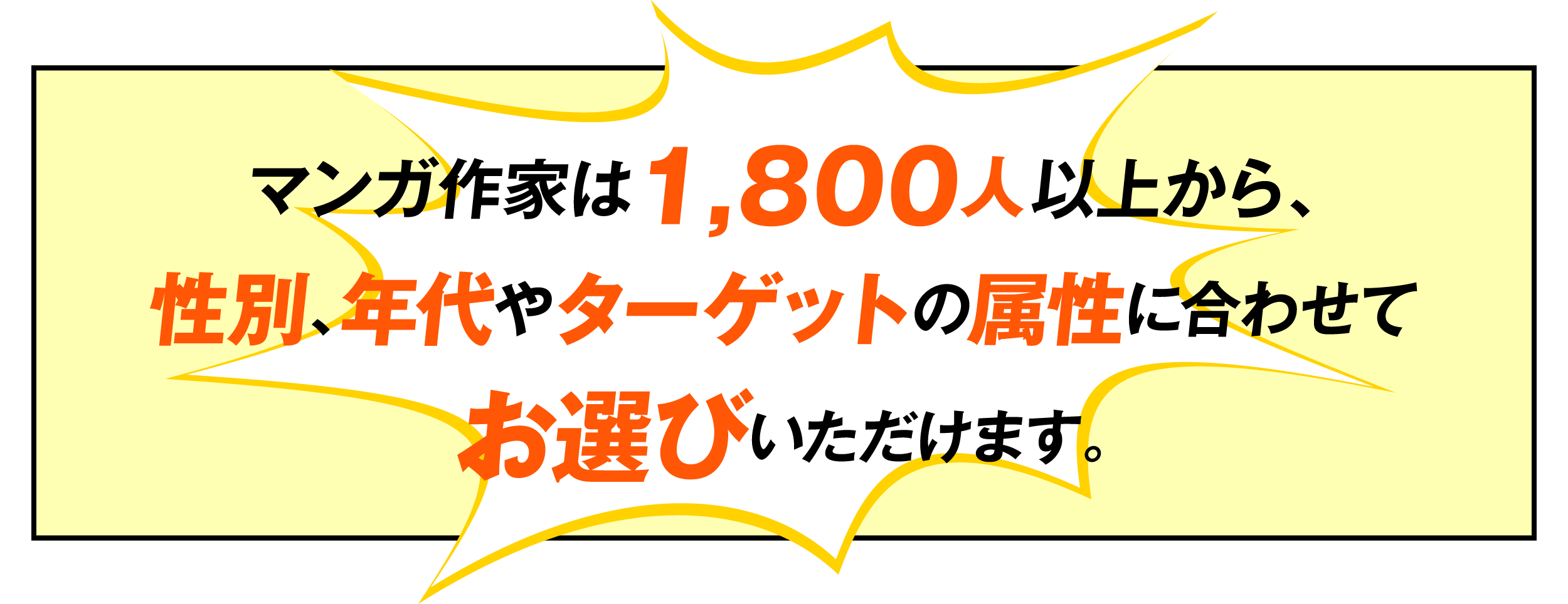 マンガ作家は1,800人以上から、性別、年代やダーゲットの属性に合わせてお選びいただけます。